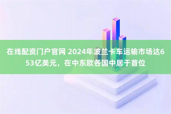 在线配资门户官网 2024年波兰卡车运输市场达653亿美元，在中东欧各国中居于首位