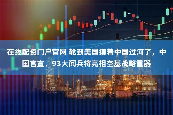 在线配资门户官网 轮到美国摸着中国过河了，中国官宣，93大阅兵将亮相空基战略重器