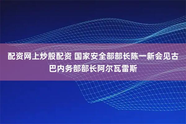 配资网上炒股配资 国家安全部部长陈一新会见古巴内务部部长阿尔瓦雷斯