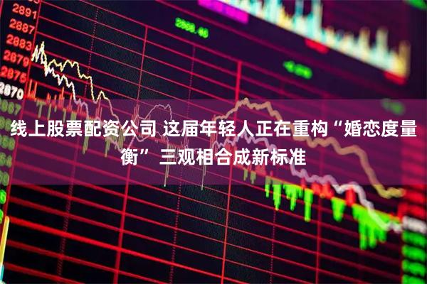 线上股票配资公司 这届年轻人正在重构“婚恋度量衡” 三观相合成新标准