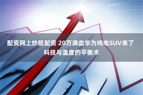 配资网上炒股配资 20万满血华为纯电SUV来了 科技与温度的平衡术