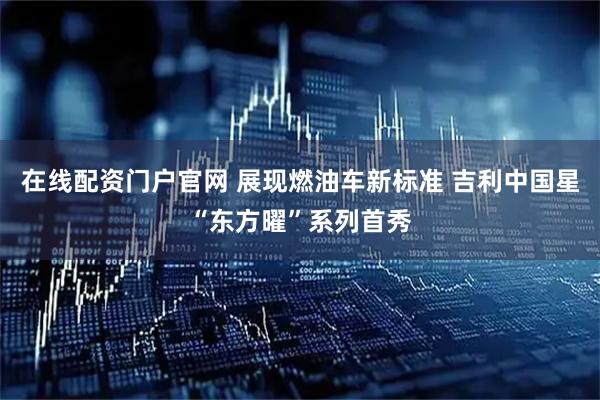 在线配资门户官网 展现燃油车新标准 吉利中国星“东方曜”系列首秀