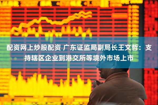 配资网上炒股配资 广东证监局副局长王文哲：支持辖区企业到港交所等境外市场上市