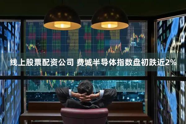 线上股票配资公司 费城半导体指数盘初跌近2%