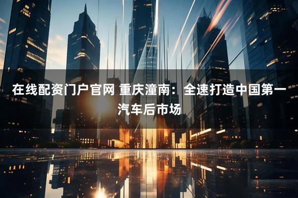 在线配资门户官网 重庆潼南：全速打造中国第一汽车后市场