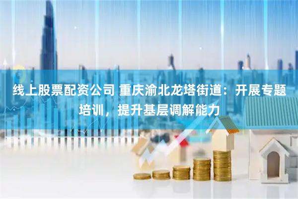 线上股票配资公司 重庆渝北龙塔街道：开展专题培训，提升基层调解能力