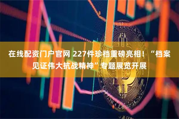 在线配资门户官网 227件珍档重磅亮相！“档案见证伟大抗战精神”专题展览开展
