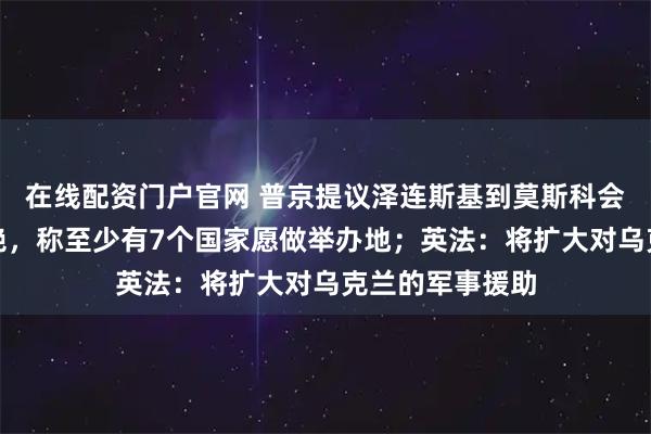 在线配资门户官网 普京提议泽连斯基到莫斯科会晤，乌外长拒绝，称至少有7个国家愿做举办地；英法：将扩大对乌克兰的军事援助