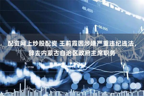 配资网上炒股配资 王莉霞因涉嫌严重违纪违法，辞去内蒙古自治区政府主席职务