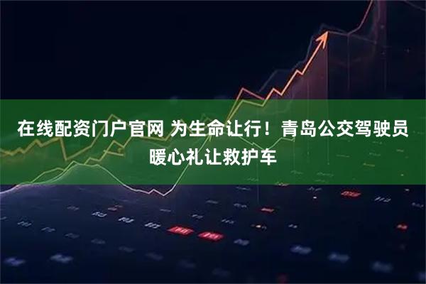 在线配资门户官网 为生命让行！青岛公交驾驶员暖心礼让救护车
