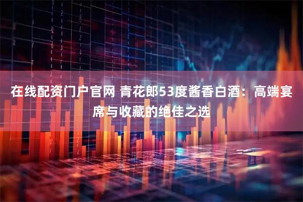 在线配资门户官网 青花郎53度酱香白酒：高端宴席与收藏的绝佳之选