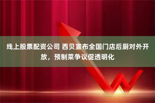 线上股票配资公司 西贝宣布全国门店后厨对外开放，预制菜争议促透明化