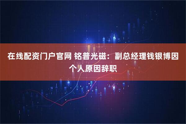 在线配资门户官网 铭普光磁：副总经理钱银博因个人原因辞职