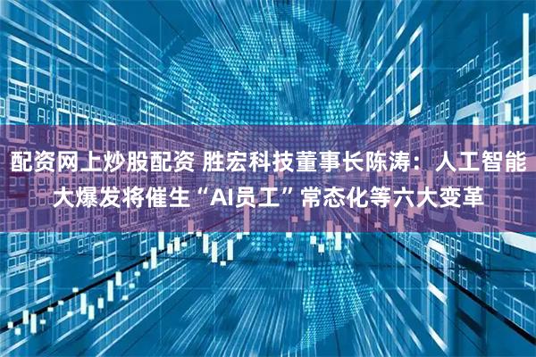 配资网上炒股配资 胜宏科技董事长陈涛：人工智能大爆发将催生“AI员工”常态化等六大变革