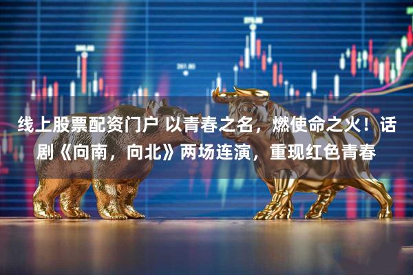 线上股票配资门户 以青春之名，燃使命之火！话剧《向南，向北》两场连演，重现红色青春