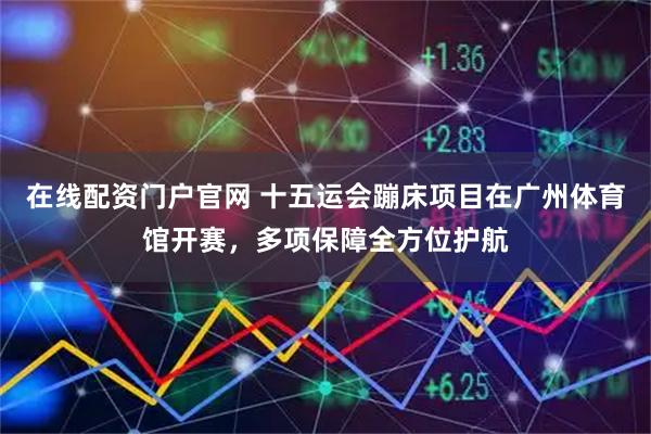 在线配资门户官网 十五运会蹦床项目在广州体育馆开赛，多项保障全方位护航