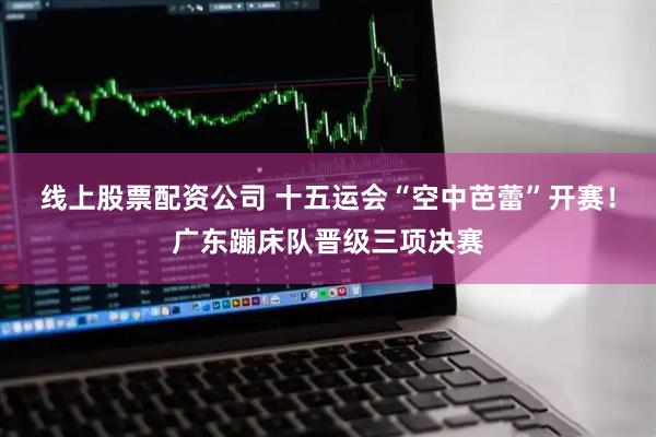 线上股票配资公司 十五运会“空中芭蕾”开赛！广东蹦床队晋级三项决赛