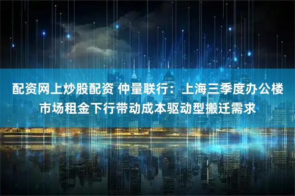 配资网上炒股配资 仲量联行：上海三季度办公楼市场租金下行带动成本驱动型搬迁需求