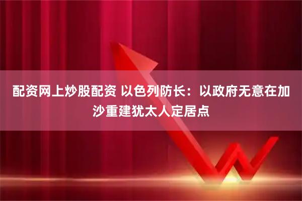 配资网上炒股配资 以色列防长：以政府无意在加沙重建犹太人定居点