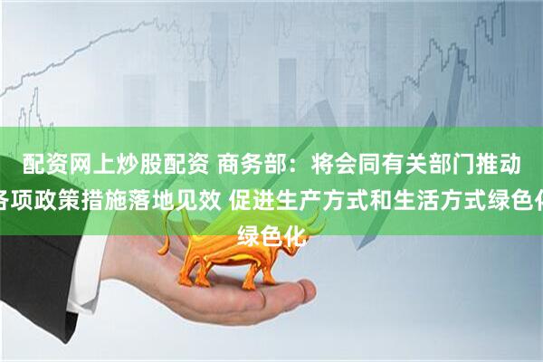 配资网上炒股配资 商务部：将会同有关部门推动各项政策措施落地见效 促进生产方式和生活方式绿色化