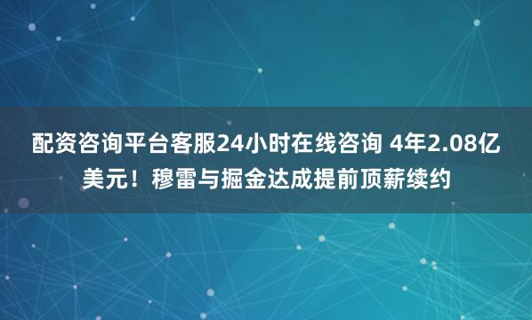 配资咨询平台客服24小时在线咨询 4年2.08亿美元！穆雷与掘金达成提前顶薪续约