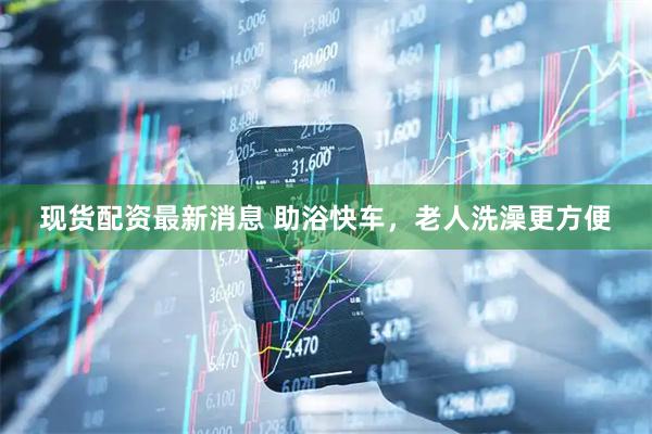 现货配资最新消息 助浴快车，老人洗澡更方便