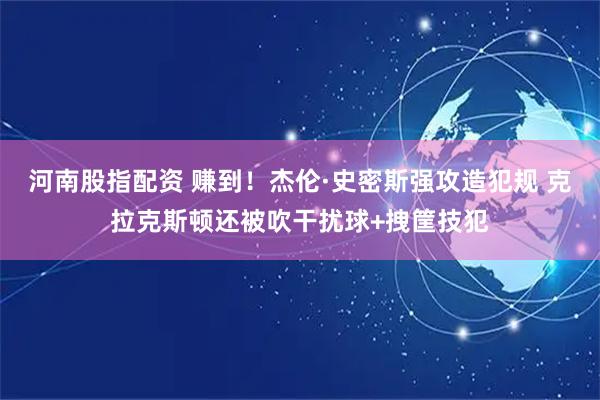 河南股指配资 赚到！杰伦·史密斯强攻造犯规 克拉克斯顿还被吹干扰球+拽筐技犯