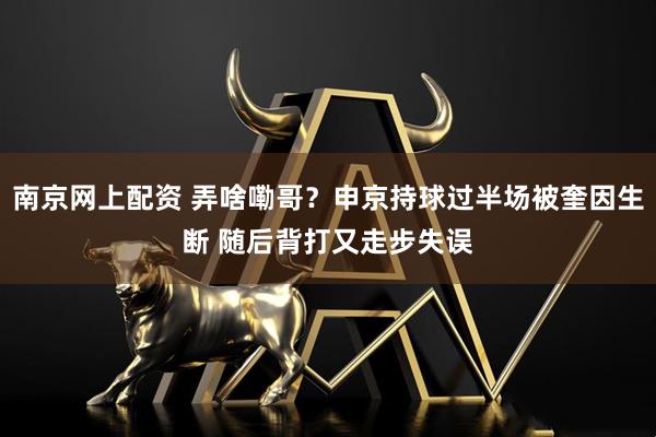 南京网上配资 弄啥嘞哥？申京持球过半场被奎因生断 随后背打又走步失误