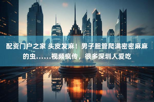 配资门户之家 头皮发麻！男子胆管爬满密密麻麻的虫……视频疯传，很多深圳人爱吃