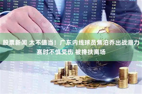 股票新闻 太不值当！广东内线球员焦泊乔出战潜力赛时不慎受伤 被搀扶离场