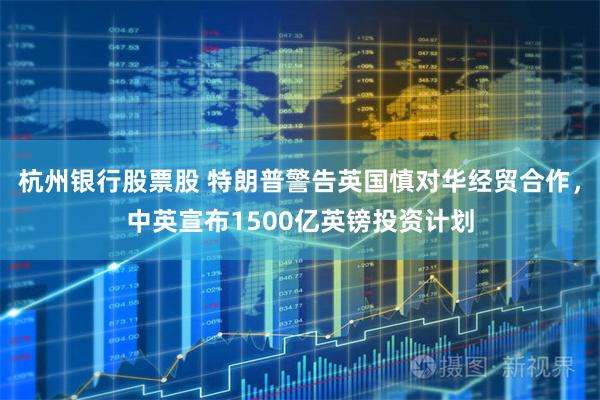 杭州银行股票股 特朗普警告英国慎对华经贸合作，中英宣布1500亿英镑投资计划