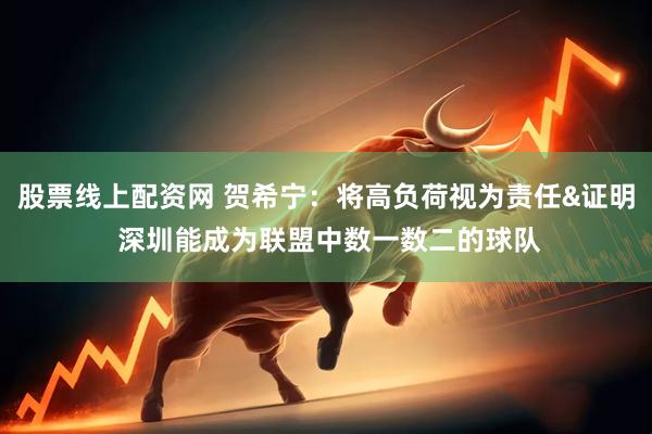 股票线上配资网 贺希宁：将高负荷视为责任&证明 深圳能成为联盟中数一数二的球队