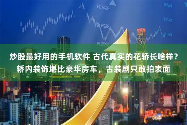 炒股最好用的手机软件 古代真实的花轿长啥样？轿内装饰堪比豪华房车，古装剧只敢拍表面