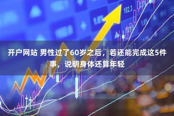 开户网站 男性过了60岁之后，若还能完成这5件事，说明身体还算年轻