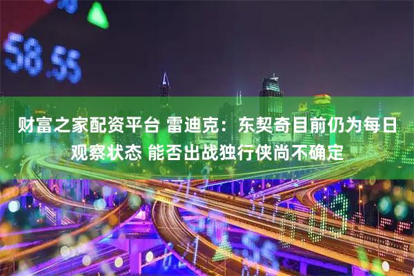 财富之家配资平台 雷迪克：东契奇目前仍为每日观察状态 能否出战独行侠尚不确定