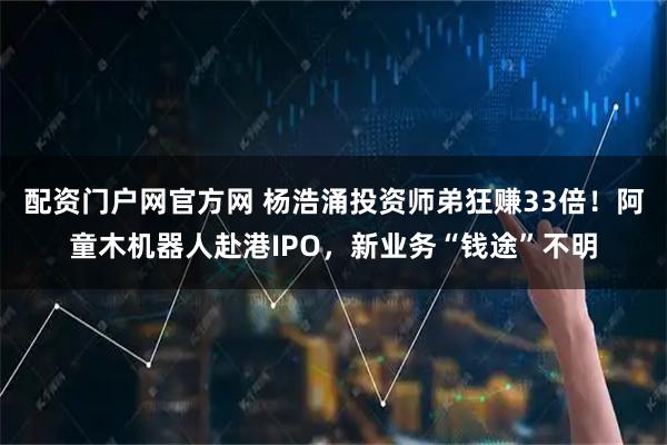 配资门户网官方网 杨浩涌投资师弟狂赚33倍！阿童木机器人赴港IPO，新业务“钱途”不明