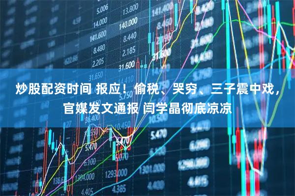 炒股配资时间 报应！偷税、哭穷、三子震中戏，官媒发文通报 闫学晶彻底凉凉
