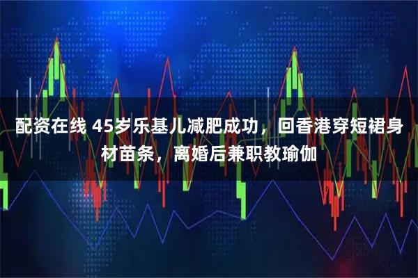 配资在线 45岁乐基儿减肥成功，回香港穿短裙身材苗条，离婚后兼职教瑜伽