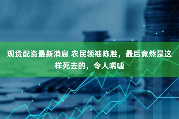 现货配资最新消息 农民领袖陈胜，最后竟然是这样死去的，令人唏嘘