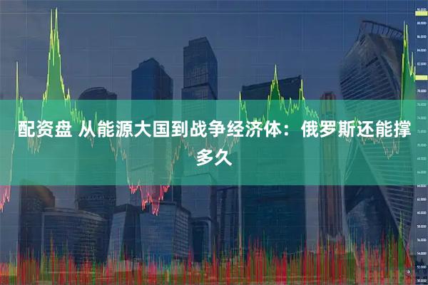配资盘 从能源大国到战争经济体：俄罗斯还能撑多久