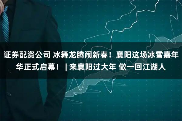 证券配资公司 冰舞龙腾闹新春！襄阳这场冰雪嘉年华正式启幕！ | 来襄阳过大年 做一回江湖人