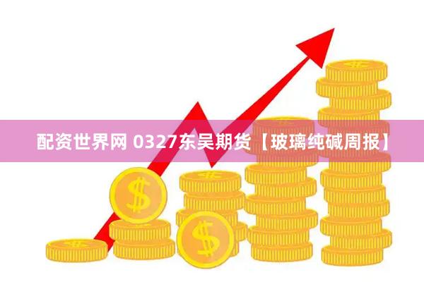 配资世界网 0327东吴期货【玻璃纯碱周报】