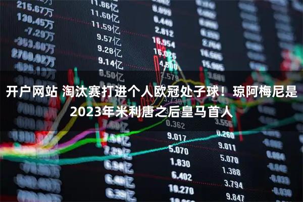 开户网站 淘汰赛打进个人欧冠处子球！琼阿梅尼是2023年米利唐之后皇马首人