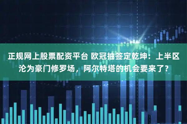 正规网上股票配资平台 欧冠抽签定乾坤：上半区沦为豪门修罗场，阿尔特塔的机会要来了？