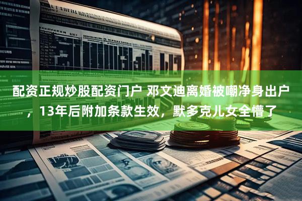配资正规炒股配资门户 邓文迪离婚被嘲净身出户，13年后附加条款生效，默多克儿女全懵了