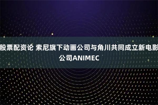 股票配资论 索尼旗下动画公司与角川共同成立新电影公司ANIMEC