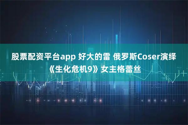 股票配资平台app 好大的雷 俄罗斯Coser演绎《生化危机9》女主格蕾丝