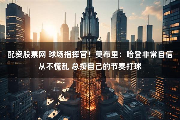 配资股票网 球场指挥官！莫布里：哈登非常自信从不慌乱 总按自己的节奏打球