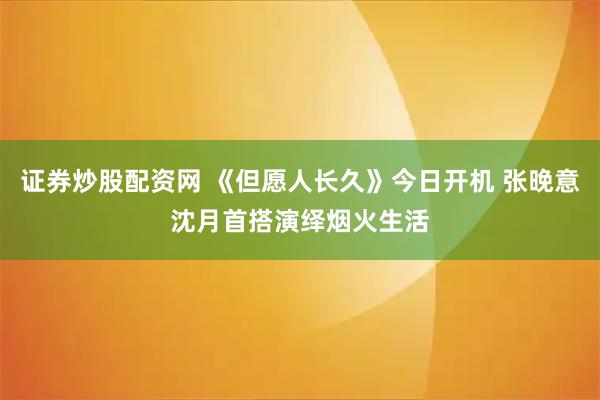证券炒股配资网 《但愿人长久》今日开机 张晚意沈月首搭演绎烟火生活