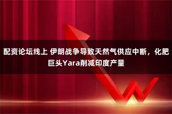 配资论坛线上 伊朗战争导致天然气供应中断，化肥巨头Yara削减印度产量